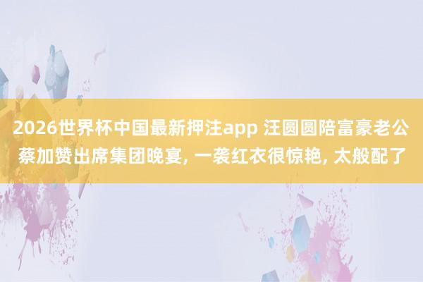 2026世界杯中国最新押注app 汪圆圆陪富豪老公蔡加赞出席集团晚宴， 一袭红衣很惊艳， 太般配了