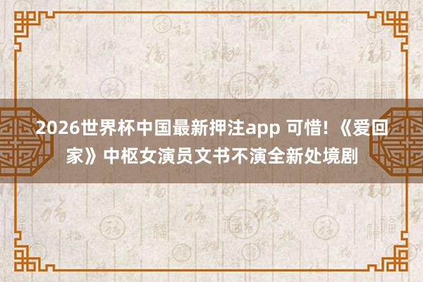 2026世界杯中国最新押注app 可惜! 《爱回家》中枢女演员文书不演全新处境剧