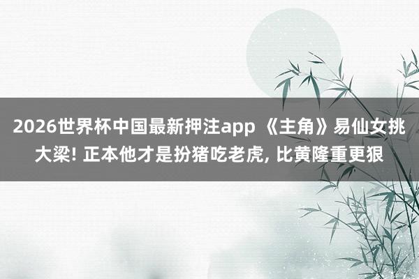 2026世界杯中国最新押注app 《主角》易仙女挑大梁! 正本他才是扮猪吃老虎， 比黄隆重更狠