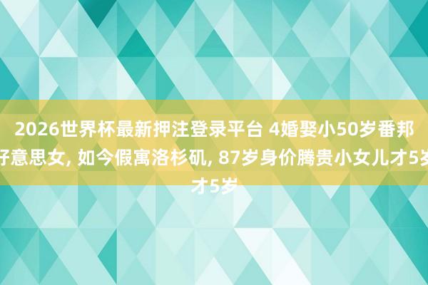 2026世界杯最新押注登录平台 4婚娶小50岁番邦好意思女， 如今假寓洛杉矶， 87岁身价腾贵小女儿才5岁