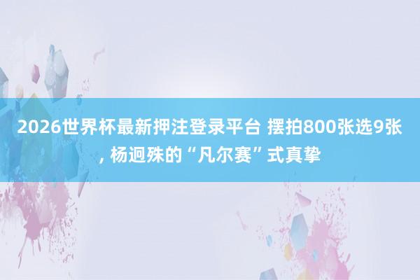2026世界杯最新押注登录平台 摆拍800张选9张， 杨迥殊的“凡尔赛”式真挚