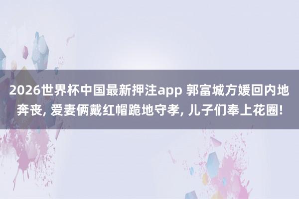 2026世界杯中国最新押注app 郭富城方媛回内地奔丧， 爱妻俩戴红帽跪地守孝， 儿子们奉上花圈!