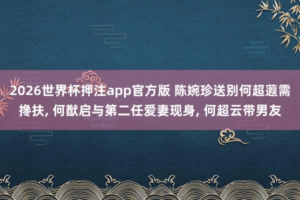 2026世界杯押注app官方版 陈婉珍送别何超蕸需搀扶， 何猷启与第二任爱妻现身， 何超云带男友