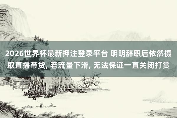 2026世界杯最新押注登录平台 明明辞职后依然摄取直播带货， 若流量下滑， 无法保证一直关闭打赏