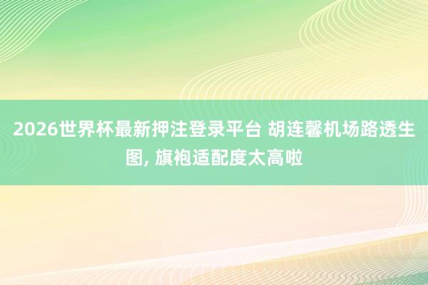 2026世界杯最新押注登录平台 胡连馨机场路透生图，<a href=