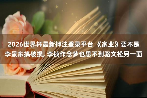 2026世界杯最新押注登录平台 《家业》要不是李景东搞破损， 李祯作念梦也思不到骆文松另一面