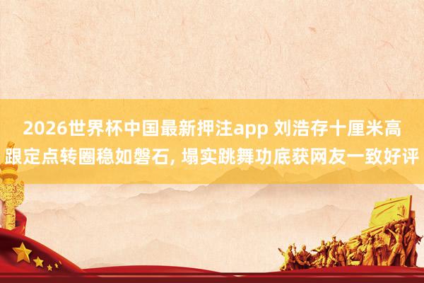 2026世界杯中国最新押注app 刘浩存十厘米高跟定点转圈稳如磐石， 塌实跳舞功底获网友一致好评
