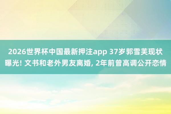 2026世界杯中国最新押注app 37岁郭雪芙现状曝光! 文书和老外男友离婚， 2年前曾高调公开恋情