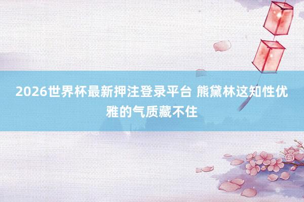 2026世界杯最新押注登录平台 熊黛林这知性优雅的气质藏不住