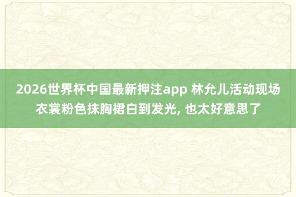 2026世界杯中国最新押注app 林允儿活动现场衣裳粉色抹胸裙白到发光，<a href=