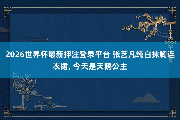 2026世界杯最新押注登录平台 张艺凡纯白抹胸连衣裙，<a href=
