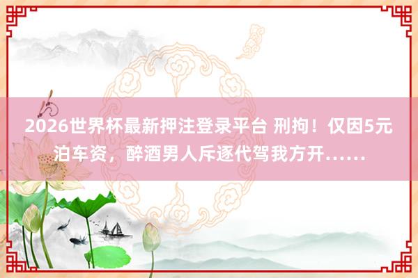 2026世界杯最新押注登录平台 刑拘！仅因5元泊车资，醉酒男人斥逐代驾我方开……
