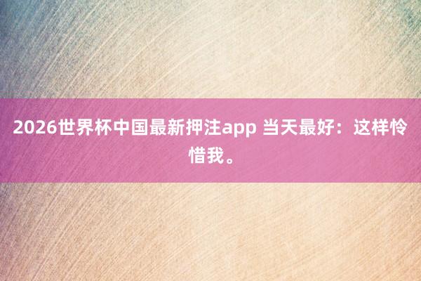 2026世界杯中国最新押注app 当天最好：这样怜惜我。