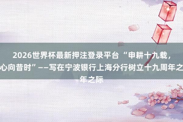2026世界杯最新押注登录平台 “申耕十九载，齐心向昔时”——写在宁波银行上海分行树立十九周年之际