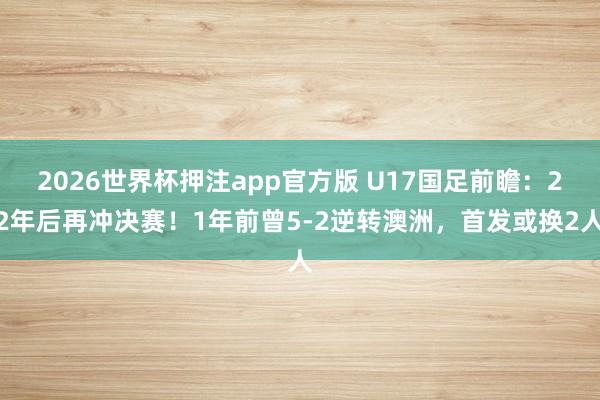 2026世界杯押注app官方版 U17国足前瞻：22年后再冲决赛！1年前曾5-2逆转澳洲，首发或换2人