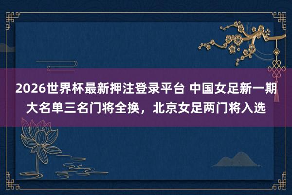 2026世界杯最新押注登录平台 中国女足新一期大名单三名门将全换，北京女足两门将入选