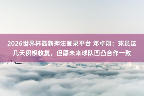 2026世界杯最新押注登录平台 邓卓翔：球员这几天积极收复，但愿未来球队凹凸合作一致