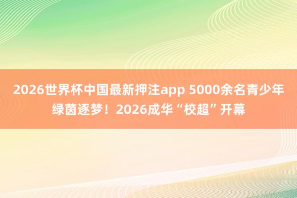 2026世界杯中国最新押注app 5000余名青少年绿茵逐梦！2026成华“校超”开幕