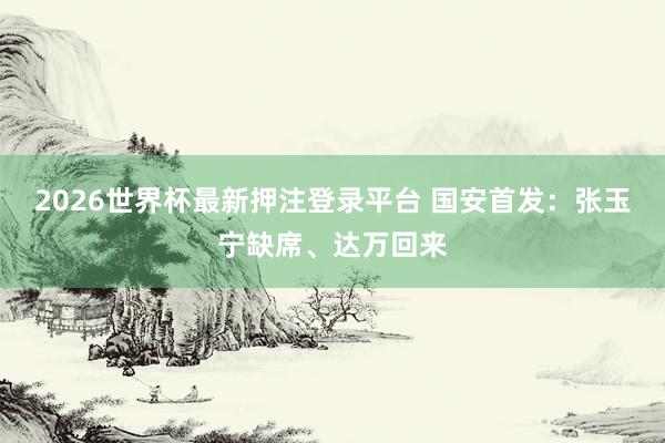2026世界杯最新押注登录平台 国安首发：张玉宁缺席、达万回来