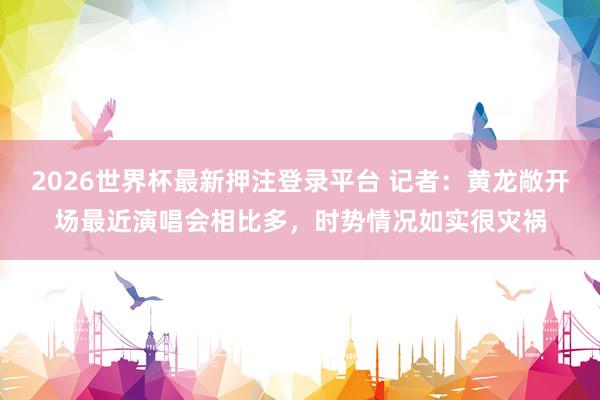 2026世界杯最新押注登录平台 记者：黄龙敞开场最近演唱会相比多，时势情况如实很灾祸