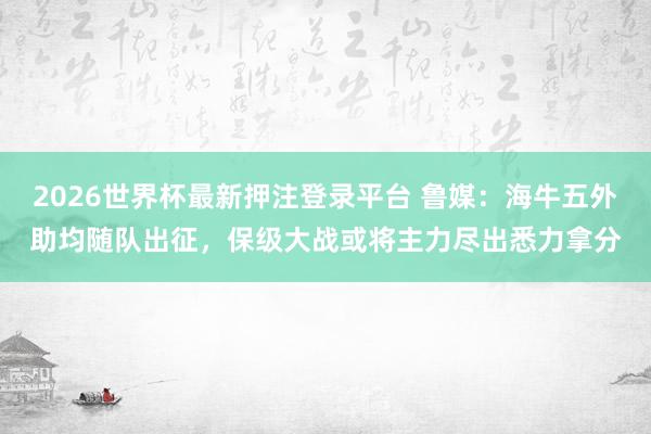 2026世界杯最新押注登录平台 鲁媒：海牛五外助均随队出征，保级大战或将主力尽出悉力拿分
