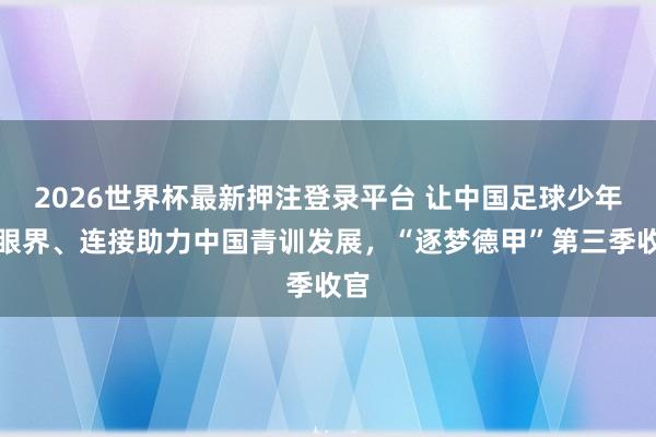 2026世界杯最新押注登录平台 让中国足球少年开眼界、连接助力中国青训发展，“逐梦德甲”第三季收官