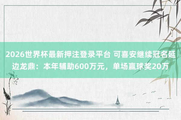 2026世界杯最新押注登录平台 可喜安继续冠名延边龙鼎：本年辅助600万元，单场赢球奖20万