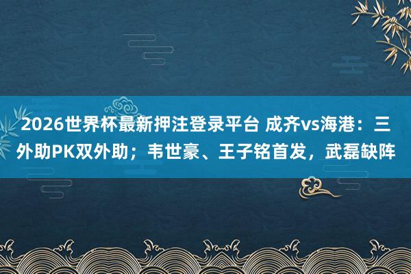 2026世界杯最新押注登录平台 成齐vs海港：三外助PK双外助；韦世豪、王子铭首发，武磊缺阵