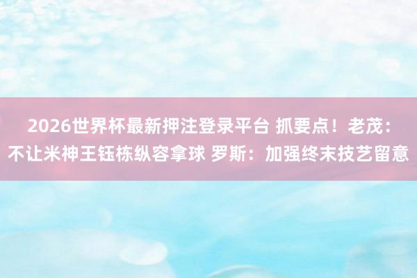 2026世界杯最新押注登录平台 抓要点！老茂：不让米神王钰栋纵容拿球 罗斯：加强终末技艺留意