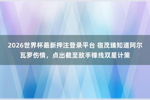 2026世界杯最新押注登录平台 宿茂臻知道阿尔瓦罗伤情，点出截至敌手锋线双星计策
