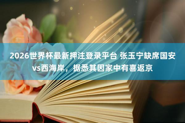 2026世界杯最新押注登录平台 张玉宁缺席国安vs西海岸，据悉其因家中有喜返京