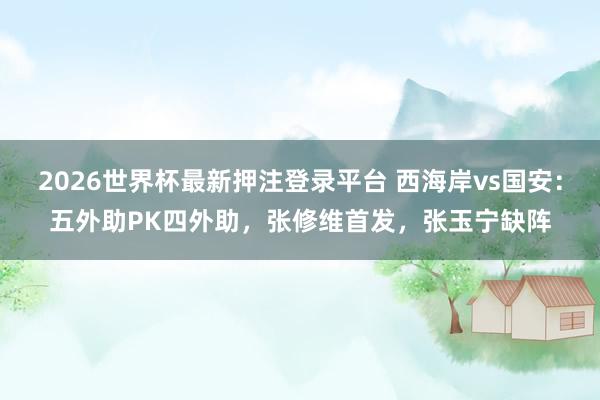 2026世界杯最新押注登录平台 西海岸vs国安：五外助PK四外助，张修维首发，张玉宁缺阵