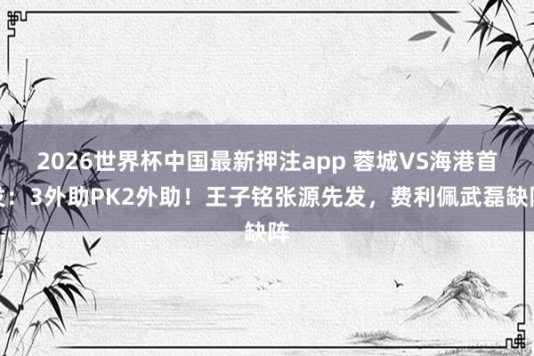 2026世界杯中国最新押注app 蓉城VS海港首发：3外助PK2外助！王子铭张源先发，费利佩武磊缺阵