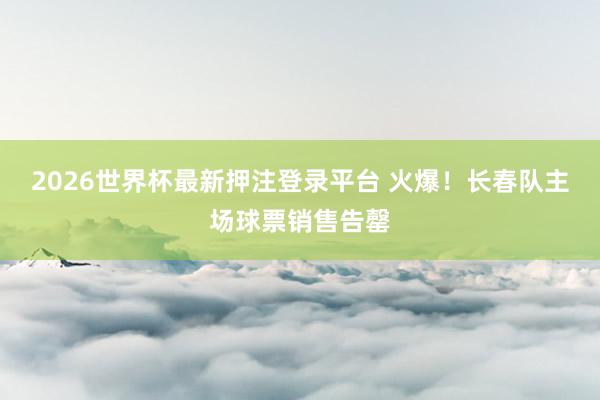 2026世界杯最新押注登录平台 火爆！长春队主场球票销售告罄