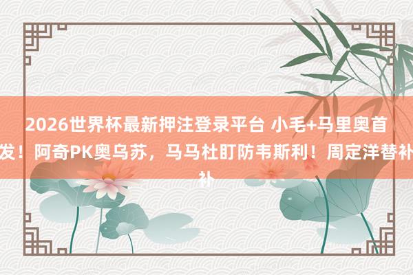 2026世界杯最新押注登录平台 小毛+马里奥首发！阿奇PK奥乌苏，马马杜盯防韦斯利！周定洋替补