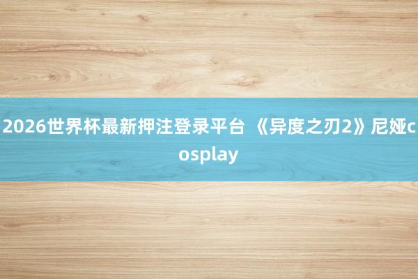 2026世界杯最新押注登录平台 《异度之刃2》尼娅cosplay