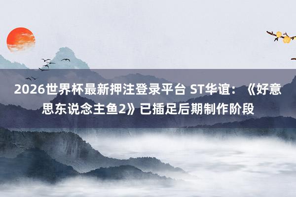 2026世界杯最新押注登录平台 ST华谊：《好意思东说念主鱼2》已插足后期制作阶段