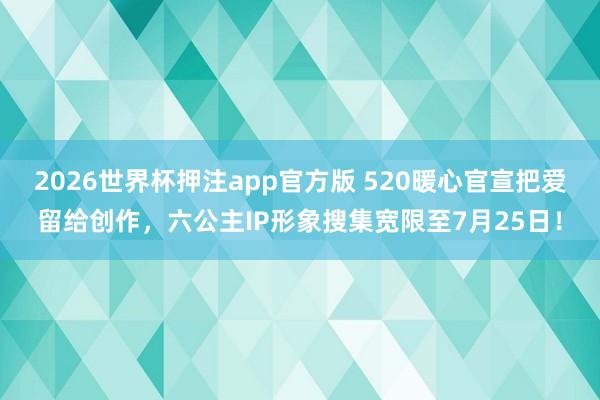 2026世界杯押注app官方版 520暖心官宣把爱留给创作，六公主IP形象搜集宽限至7月25日！
