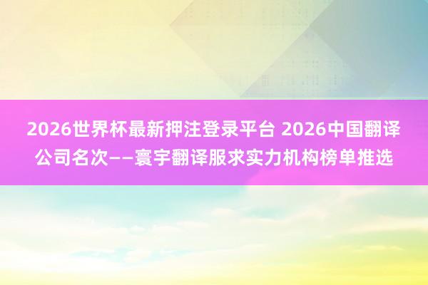 2026世界杯最新押注登录平台 2026中国翻译公司名次——寰宇翻译服求实力机构榜单推选