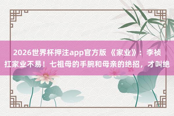 2026世界杯押注app官方版 《家业》：李祯扛家业不易！七祖母的手腕和母亲的绝招，才叫绝