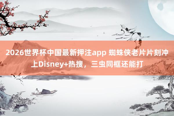 2026世界杯中国最新押注app 蜘蛛侠老片片刻冲上Disney+热搜，三虫同框还能打