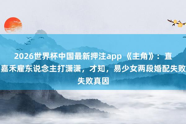 2026世界杯中国最新押注app 《主角》：直到楚嘉禾雇东说念主打潇潇，才知，易少女两段婚配失败真因