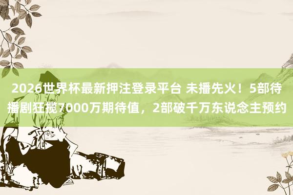 2026世界杯最新押注登录平台 未播先火！5部待播剧狂揽7000万期待值，2部破千万东说念主预约