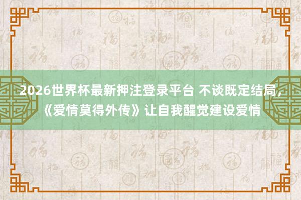 2026世界杯最新押注登录平台 不谈既定结局，《爱情莫得外传》让自我醒觉建设爱情