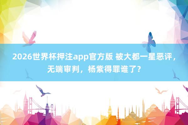 2026世界杯押注app官方版 被大都一星恶评，无端审判，杨紫得罪谁了？