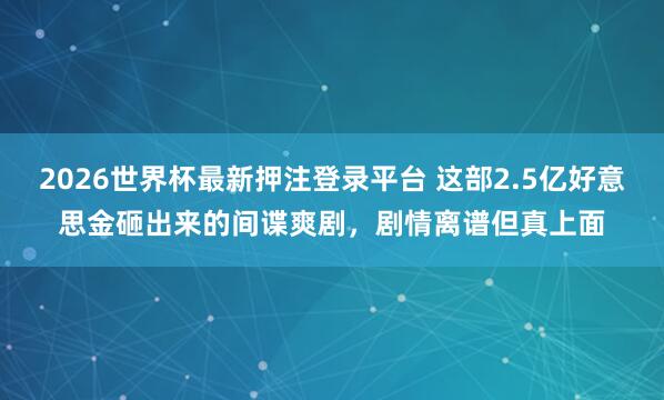 2026世界杯最新押注登录平台 这部2.5亿好意思金砸出来的间谍爽剧，剧情离谱但真上面
