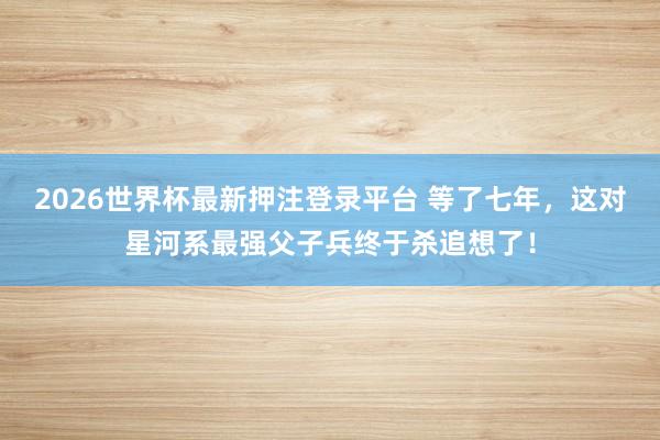 2026世界杯最新押注登录平台 等了七年，这对星河系最强父子兵终于杀追想了！