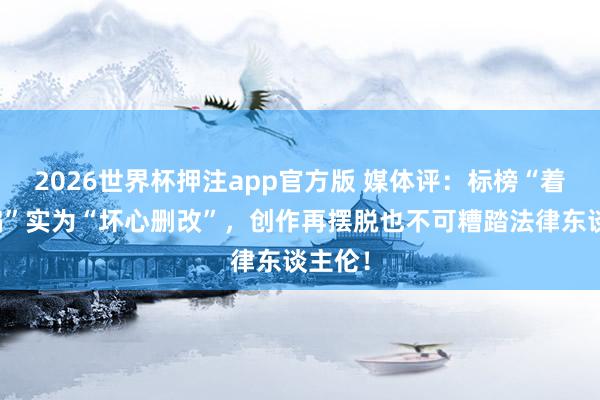 2026世界杯押注app官方版 媒体评：标榜“着实改编”实为“坏心删改”，创作再摆脱也不可糟踏法律东谈主伦！