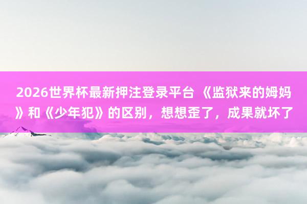 2026世界杯最新押注登录平台 《监狱来的姆妈》和《少年犯》的区别，想想歪了，成果就坏了