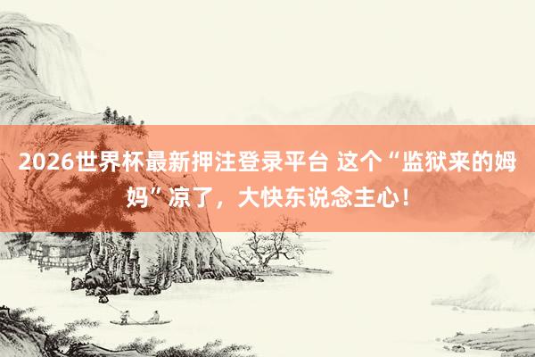 2026世界杯最新押注登录平台 这个“监狱来的姆妈”凉了，大快东说念主心！
